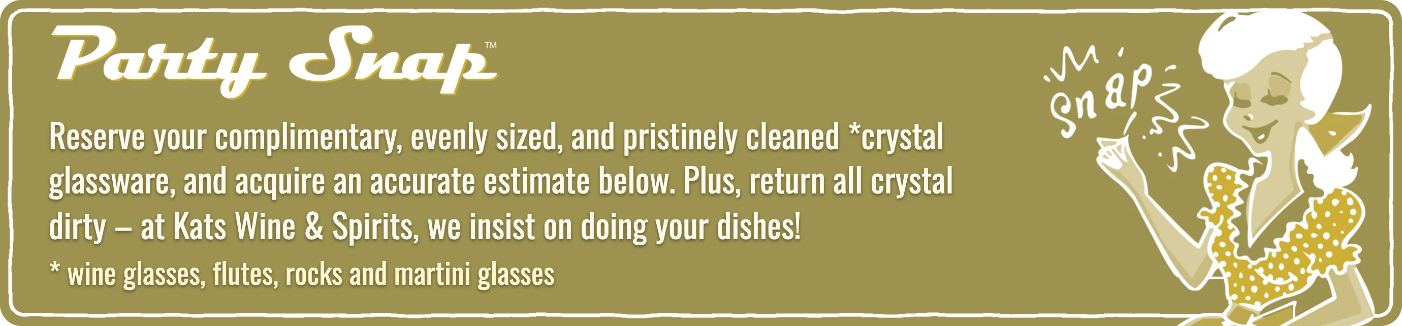 Party Snap: reserve your complimentary, evenly sized, pristinely cleaned crystal glassware, and acquire an accurate estimate. Plus, return all crystal dirty - at Kats Wine & Spirits, we insist on doing your dishes!